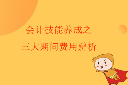 會(huì)計(jì)技能養(yǎng)成之三大期間費(fèi)用辨析