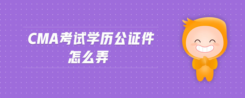 cma考試學(xué)歷公證件怎么弄