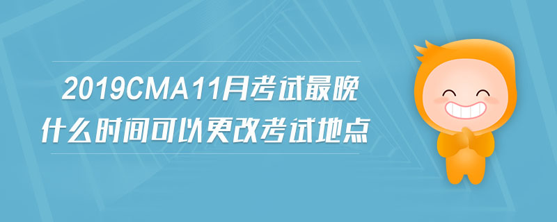 2019cma11月考試最晚什么時間可以更改考試地點 2019cma11月考試最晚什么時間可以更改考試地點