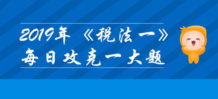 2019年稅務(wù)師《稅法一》每日攻克一大題：11月6日
