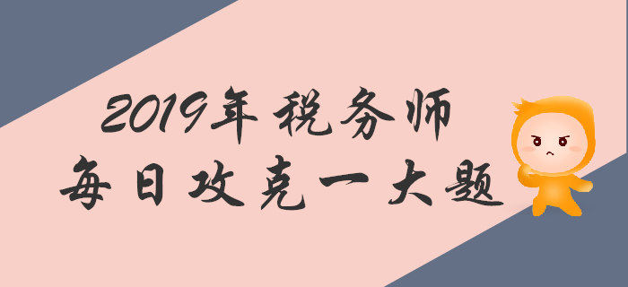 攻克大題，順利通關(guān)！2019年稅務(wù)師每日一道主觀題
