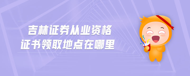 吉林證券從業(yè)資格證書領取地點在哪里