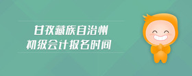 甘孜藏族自治州初級(jí)會(huì)計(jì)報(bào)名時(shí)間