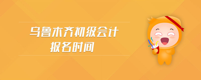 烏魯木齊初級會計報名時間 烏魯木齊初級會計報名時間