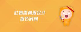 吐魯番初級(jí)會(huì)計(jì)報(bào)名時(shí)間