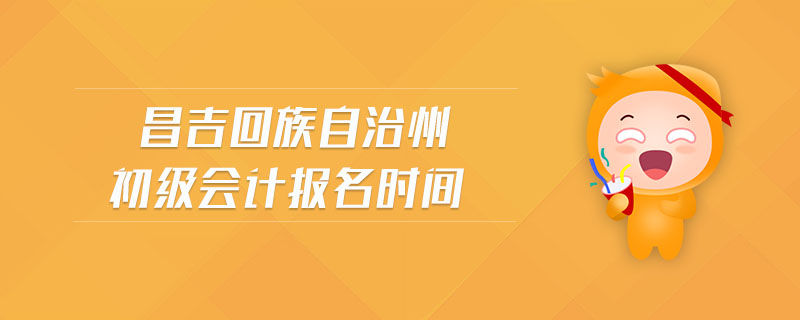 昌吉回族自治州初級會計報名時間 昌吉回族自治州初級會計報名時間