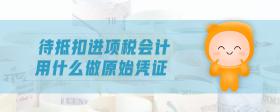 待抵扣進項稅會計用什么做原始憑證