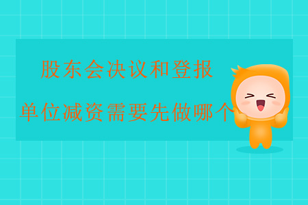 股東會(huì)決議和登報(bào)，單位減資需要先做哪個(gè)？