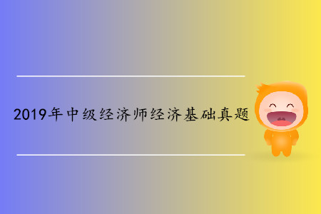 2019年中級經(jīng)濟(jì)師經(jīng)濟(jì)基礎(chǔ)真題