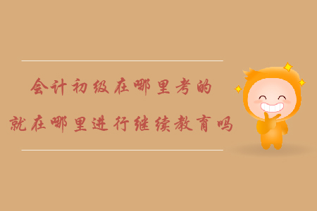 會計初級在哪里考的就在哪里進(jìn)行繼續(xù)教育嗎？