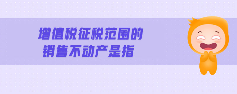 增值稅征稅范圍的銷(xiāo)售不動(dòng)產(chǎn)是指