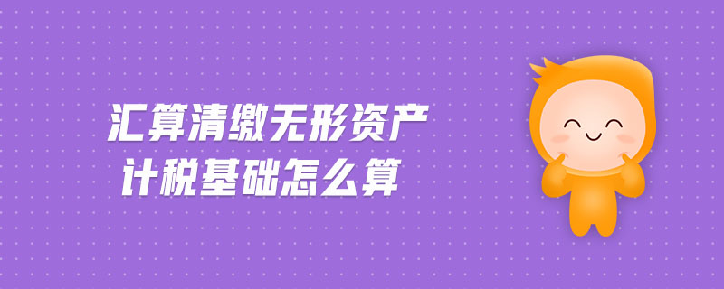 匯算清繳無形資產(chǎn)計(jì)稅基礎(chǔ)怎么算