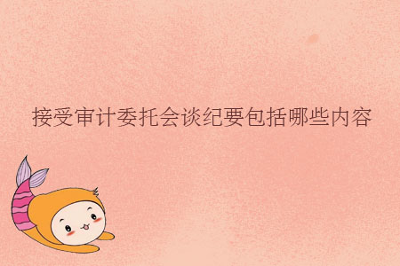接受審計(jì)委托會談紀(jì)要包括哪些內(nèi)容？