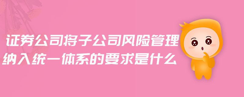 證券公司將子公司風險管理納入統(tǒng)一體系的要求是什么