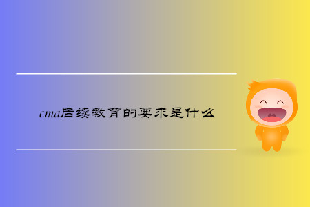 cma后續(xù)教育的要求是什么