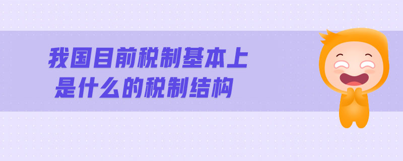 我國(guó)目前稅制基本上是什么的稅制結(jié)構(gòu)