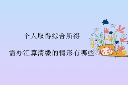 個(gè)人取得綜合所得，需辦匯算清繳的情形有哪些？