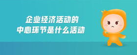 企業(yè)經(jīng)濟(jì)活動的中心環(huán)節(jié)是什么活動