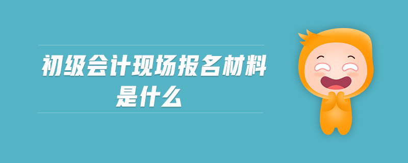 初級(jí)會(huì)計(jì)現(xiàn)場(chǎng)報(bào)名材料