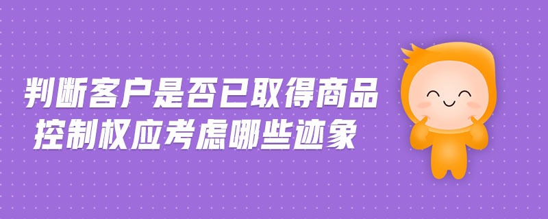 判斷客戶是否已取得商品控制權(quán)應(yīng)考慮哪些跡象