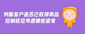 判斷客戶是否已取得商品控制權應考慮哪些跡象