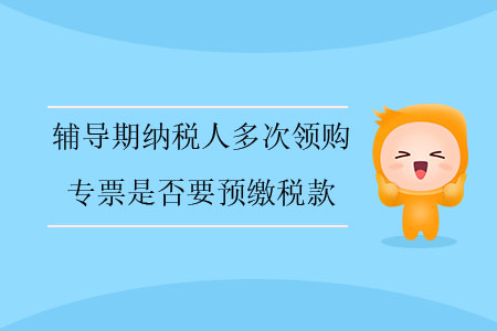 輔導(dǎo)期納稅人多次領(lǐng)購專票是否要預(yù)繳稅款？