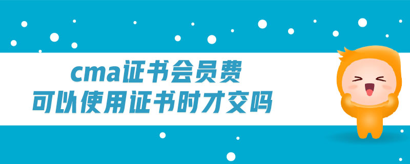 cma證書會員費可以使用證書時才交嗎