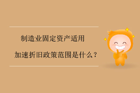 制造業(yè)固定資產(chǎn)適用加速折舊政策范圍是什么？