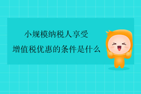 小規(guī)模納稅人享受增值稅優(yōu)惠的條件是什么？