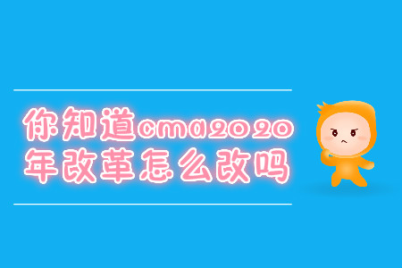 你知道cma2020年改革怎么改嗎
