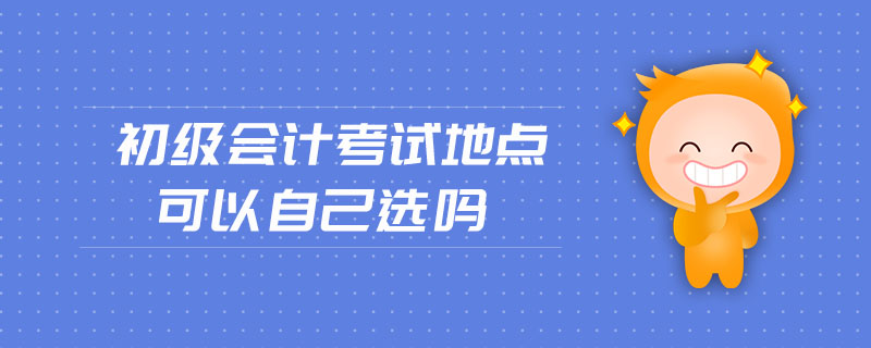 初級會計(jì)考試地點(diǎn)可以自己選嗎