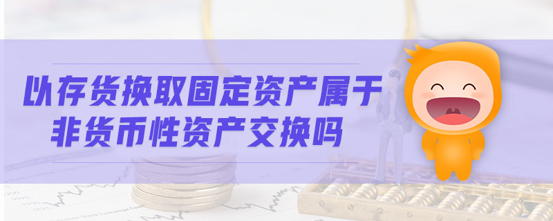 以存貨換取固定資產(chǎn)屬于非貨幣性資產(chǎn)交換嗎