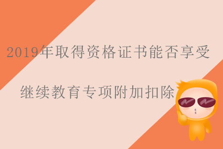 2019年取得資格證書(shū)能否享受繼續(xù)教育專(zhuān)項(xiàng)附加扣除？