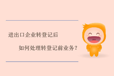 進(jìn)出口企業(yè)轉(zhuǎn)登記后如何處理轉(zhuǎn)登記前業(yè)務(wù)？