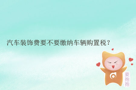 汽車裝飾費要不要繳納車輛購置稅？