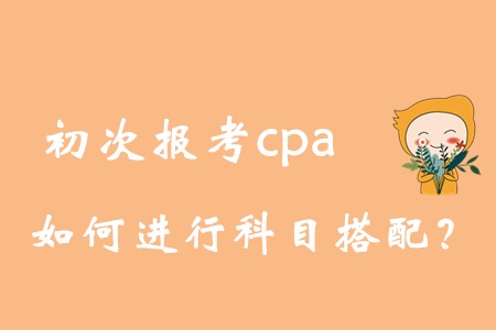 初次報(bào)考cpa，如何進(jìn)行科目搭配？