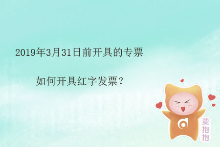 2019年3月31日前開(kāi)具的專票如何開(kāi)具紅字發(fā)票？