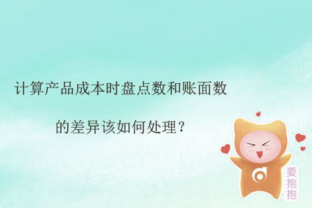 計(jì)算產(chǎn)品成本時(shí)盤點(diǎn)數(shù)和賬面數(shù)的差異該如何處理？