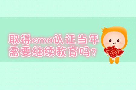 取得cma證書(shū)當(dāng)年需要繼續(xù)教育嗎？
