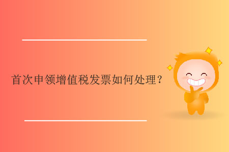 首次申領(lǐng)增值稅發(fā)票如何處理？