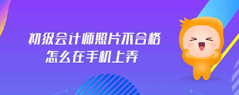 初級(jí)會(huì)計(jì)師照片不合格怎么在手機(jī)上弄