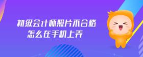 初級(jí)會(huì)計(jì)師照片不合格怎么在手機(jī)上弄