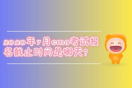 2020年7月cma考試報(bào)名截止時(shí)間是哪天？