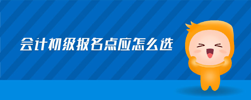 會計(jì)初級報(bào)名點(diǎn)應(yīng)怎么選