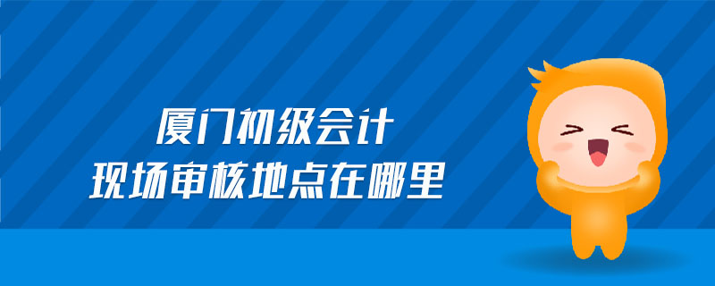 廈門初級會計現(xiàn)場審核地點在哪里