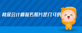 初級(jí)會(huì)計(jì)師報(bào)名照片是幾寸的