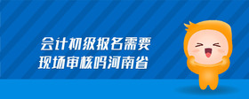 會(huì)計(jì)初級(jí)報(bào)名需要現(xiàn)場(chǎng)審核嗎河南省