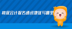 初級(jí)會(huì)計(jì)報(bào)名通訊地址寫(xiě)哪里
