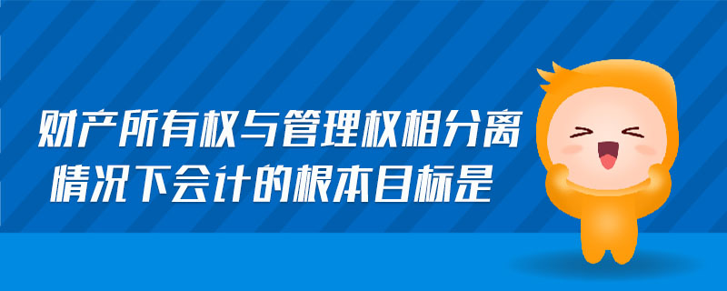 財(cái)產(chǎn)所有權(quán)與管理權(quán)相分離情況下會(huì)計(jì)的根本目標(biāo)是