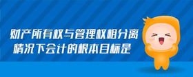 財(cái)產(chǎn)所有權(quán)與管理權(quán)相分離情況下會(huì)計(jì)的根本目標(biāo)是